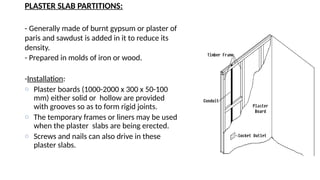 PLASTER SLAB PARTITIONS:
- Generally made of burnt gypsum or plaster of
paris and sawdust is added in it to reduce its
density.
- Prepared in molds of iron or wood.
-Installation:
o Plaster boards (1000-2000 x 300 x 50-100
mm) either solid or hollow are provided
with grooves so as to form rigid joints.
o The temporary frames or liners may be used
when the plaster slabs are being erected.
o Screws and nails can also drive in these
plaster slabs.
 