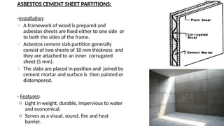 ASBESTOS CEMENT SHEET PARTITIONS:
-Installation:
o A framework of wood is prepared and
asbestos sheets are fixed either to one side or
to both the sides of the frame.
o Asbestos cement slab partition generally
consist of two sheets of 10 mm thickness and
they are attached to an inner corrugated
sheet (5 mm).
o The slabs are placed in position and joined by
cement mortar and surface is then painted or
distempered.
- Features:
o Light in weight, durable, impervious to water
and economical.
o Serves as a visual, sound, fire and heat
barrier.
 