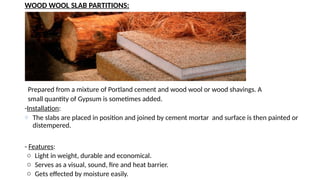 WOOD WOOL SLAB PARTITIONS:
Prepared from a mixture of Portland cement and wood wool or wood shavings. A
small quantity of Gypsum is sometimes added.
-Installation:
o The slabs are placed in position and joined by cement mortar and surface is then painted or
distempered.
- Features:
o Light in weight, durable and economical.
o Serves as a visual, sound, fire and heat barrier.
o Gets effected by moisture easily.
 