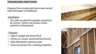 STRAWBOARD PARTITIONS:
Prepared from compressed straw and covered
with thick paper or hardboard.
-Installation:
o The slabs are placed in position and joined
by cement mortar and surface is then
painted or distempered.
- Features:
o Light in weight and economical.
o Serves as a visual, sound and heat barrier.
o Gets effected by moisture easily.
o Does not possess fire- resisting properties.
 