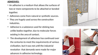 ADHESIVES:
• An adhesive is a medium that allows the surfaces of
two or more components to be attached or bonded
together.
• Adhesives come from natural or synthetic sources.
• They are hugely used across the construction
industries.
• Adhesive is a substance used for sticking two
unlike bodies together, due to molecular forces
existing in the area of contact.
• The development of adhesives has continued over
the centuries to meet the requirements of various
civilization, but it was not until the industrial
revolution that demands were made for major
advances in adhesive technology.
 