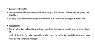• Cohesive strength:
- Adhesive should have more cohesive strength than either of the surfaces being held
together.
- Usually the adhesive becomes more brittle as its cohesive strength is increased.
• Adherence:
- For an adhesive to hold two surfaces together the former should form a strong bond
at
each of the interfaces between the surface and the adhesive, and the adhesive must
have strong cohesive strength.
 
