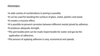 Advantages:
•A wide variety of combinations in joining is possible.
•It can be used for bonding the surfaces of glass, metal, plastics and wood.
•It creates a massive effect.
•It is possible to prevent corrosion between different metals joined by adhesive.
•It produces adequate strength.
•The permeable joint can be made impermeable for water and gas by the
application of adhesives.
•The process of applying adhesive is easy, economical and speedy.
 