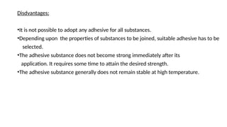 Disdvantages:
•It is not possible to adopt any adhesive for all substances.
•Depending upon the properties of substances to be joined, suitable adhesive has to be
selected.
•The adhesive substance does not become strong immediately after its
application. It requires some time to attain the desired strength.
•The adhesive substance generally does not remain stable at high temperature.
 