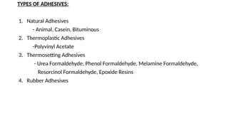 TYPES OF ADHESIVES:
1. Natural Adhesives
- Animal, Casein, Bituminous
2. Thermoplastic Adhesives
-Polyvinyl Acetate
3. Thermosetting Adhesives
- Urea Formaldehyde, Phenol Formaldehyde, Melamine Formaldehyde,
Resorcinol Formaldehyde, Epoxide Resins
4. Rubber Adhesives
 