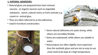 1. NATURAL ADHESIVES:
• Natural glues are prepared from inert mineral
sources, or organic sources such as vegetable
substance, starch, natural resins or from animals e.g.
casein or animal glue.
• They are often referred to as bio-adhesives.
• Used in furniture construction.
• Some natural adhesives are quite strong, while
others are incredibly flexible.
• Some are waterproof, while others are soluble in
water.
• Natural glues are often slightly more expensive
than the synthetic glues and are not as easy to use
,most need to be kept at a high temperature.
 