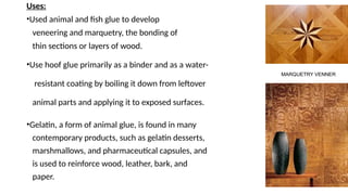 Uses:
•Used animal and fish glue to develop
veneering and marquetry, the bonding of
thin sections or layers of wood.
•Use hoof glue primarily as a binder and as a water-
resistant coating by boiling it down from leftover
animal parts and applying it to exposed surfaces.
•Gelatin, a form of animal glue, is found in many
contemporary products, such as gelatin desserts,
marshmallows, and pharmaceutical capsules, and
is used to reinforce wood, leather, bark, and
paper.
MARQUETRY VENNER
 