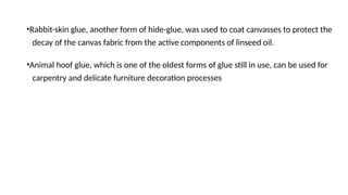 •Rabbit-skin glue, another form of hide-glue, was used to coat canvasses to protect the
decay of the canvas fabric from the active components of linseed oil.
•Animal hoof glue, which is one of the oldest forms of glue still in use, can be used for
carpentry and delicate furniture decoration processes
 