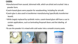 CASEIN:
•Manufactured from soured, skimmed milk, which are dried and crushed into a
powder form.
•Casein-based glues were popular for woodworking, including for aircraft.
•Casein glue is also used in transformer manufacturing (specifically transformer
board).
• While largely replaced by synthetic resins, casein-based glues still have a use in
certain applications, such as laminating fireproof doors and the labeling of
bottles.
•To use the powder it is mixed with cold water into a smooth creamy paste.
 