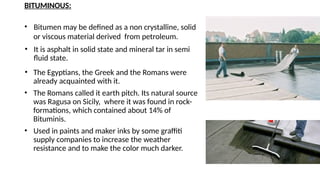 BITUMINOUS:
• Bitumen may be defined as a non crystalline, solid
or viscous material derived from petroleum.
• It is asphalt in solid state and mineral tar in semi
fluid state.
• The Egyptians, the Greek and the Romans were
already acquainted with it.
• The Romans called it earth pitch. Its natural source
was Ragusa on Sicily, where it was found in rock-
formations, which contained about 14% of
Bituminis.
• Used in paints and maker inks by some graffiti
supply companies to increase the weather
resistance and to make the color much darker.
 