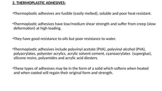 2. THERMOPLASTIC ADHESIVES:
•Thermoplastic adhesives are fusible (easily melted), soluble and poor heat resistant.
•Thermoplastic adhesives have low/medium shear strength and suffer from creep (slow
deformation) at high loading.
•They have good resistance to oils but poor resistance to water.
•Thermoplastic adhesives include polyvinyl acetate (PVA), polyvinyl alcohol (PVA),
polyacrylates, polyester acrylics, acrylic solvent cement, cyanoacrylates (superglue),
silicone resins, polyamides and acrylic acid diesters.
•These types of adhesives may be in the form of a solid which softens when heated
and when cooled will regain their original form and strength.
 