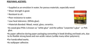 POLYVINYL ACETATE:
• Supplied as an emulsion in water, for porous materials, especially wood.
• Shear strength is good.
• Resistant to oil .
• Poor resistance to water.
• Low heat tolerance. (White glue).
• Materials Bonded: Wood, metal, glass, ceramics.
•As wood glue PVAc is known as "white glue" and the yellow “carpenter’s glue" or PVA
glue.
•As paper adhesive during paper packaging converting in book binding and book arts, due
to its flexible strong bond and non-acidic nature (unlike many other polymers).
•For handcrafted works.
•As wallpaper adhesive.
 