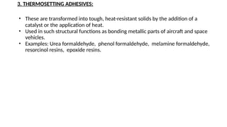 3. THERMOSETTING ADHESIVES:
• These are transformed into tough, heat-resistant solids by the addition of a
catalyst or the application of heat.
• Used in such structural functions as bonding metallic parts of aircraft and space
vehicles.
• Examples: Urea formaldehyde, phenol formaldehyde, melamine formaldehyde,
resorcinol resins, epoxide resins.
 