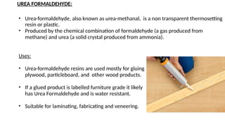 UREA FORMALDEHYDE:
• Urea-formaldehyde, also known as urea-methanal, is a non transparent thermosetting
resin or plastic.
• Produced by the chemical combination of formaldehyde (a gas produced from
methane) and urea (a solid crystal produced from ammonia).
Uses:
• Urea-formaldehyde resins are used mostly for gluing
plywood, particleboard, and other wood products.
• If a glued product is labelled furniture grade it likely
has Urea Formaldehyde and is water resistant.
• Suitable for laminating, fabricating and veneering.
 