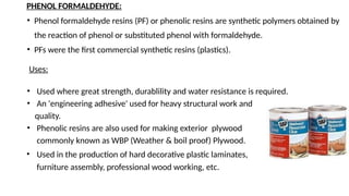 PHENOL FORMALDEHYDE:
• Phenol formaldehyde resins (PF) or phenolic resins are synthetic polymers obtained by
the reaction of phenol or substituted phenol with formaldehyde.
• PFs were the first commercial synthetic resins (plastics).
Uses:
• Used where great strength, durablility and water resistance is required.
• An 'engineering adhesive' used for heavy structural work and
quality.
• Phenolic resins are also used for making exterior plywood
commonly known as WBP (Weather & boil proof) Plywood.
• Used in the production of hard decorative plastic laminates,
furniture assembly, professional wood working, etc.
 