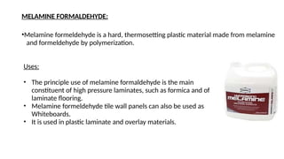 MELAMINE FORMALDEHYDE:
•Melamine formeldehyde is a hard, thermosetting plastic material made from melamine
and formeldehyde by polymerization.
Uses:
• The principle use of melamine formaldehyde is the main
constituent of high pressure laminates, such as formica and of
laminate flooring.
• Melamine formeldehyde tile wall panels can also be used as
Whiteboards.
• It is used in plastic laminate and overlay materials.
 