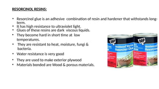 RESORCINOL RESINS:
• Resorcinol glue is an adhesive combination of resin and hardener that withstands long-
term.
• It has high resistance to ultraviolet light.
• Glues of these resins are dark viscous liquids.
• They become hard in short time at low
temperatures.
• They are resistant to heat, moisture, fungi &
bacteria.
• Water resistance is very good
• They are used to make exterior plywood
• Materials bonded are Wood & porous materials.
 