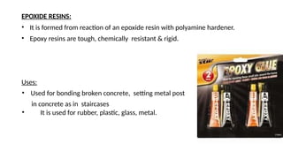 EPOXIDE RESINS:
• It is formed from reaction of an epoxide resin with polyamine hardener.
• Epoxy resins are tough, chemically resistant & rigid.
Uses:
• Used for bonding broken concrete, setting metal post
in concrete as in staircases
• It is used for rubber, plastic, glass, metal.
 