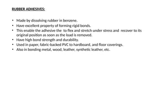 RUBBER ADHESIVES:
• Made by dissolving rubber in benzene.
• Have excellent property of forming rigid bonds.
• This enable the adhesive the to flex and stretch under stress and recover to its
original position as soon as the load is removed.
• Have high bond strength and durability.
• Used in paper, fabric-backed PVC to hardboard, and floor coverings.
• Also in bonding metal, wood, leather, synthetic leather, etc.
 