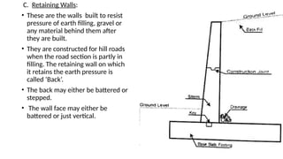 C. Retaining Walls:
• These are the walls built to resist
pressure of earth filling, gravel or
any material behind them after
they are built.
• They are constructed for hill roads
when the road section is partly in
filling. The retaining wall on which
it retains the earth pressure is
called ‘Back’.
• The back may either be battered or
stepped.
• The wall face may either be
battered or just vertical.
 