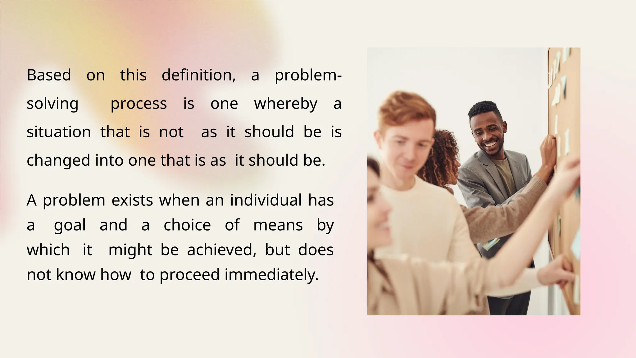 A problem exists when an individual has
a goal and a choice of means by
which it might be achieved, but does
not know how to proceed immediately.
Based on this definition, a problem-
solving process is one whereby a
situation that is not as it should be is
changed into one that is as it should be.
 