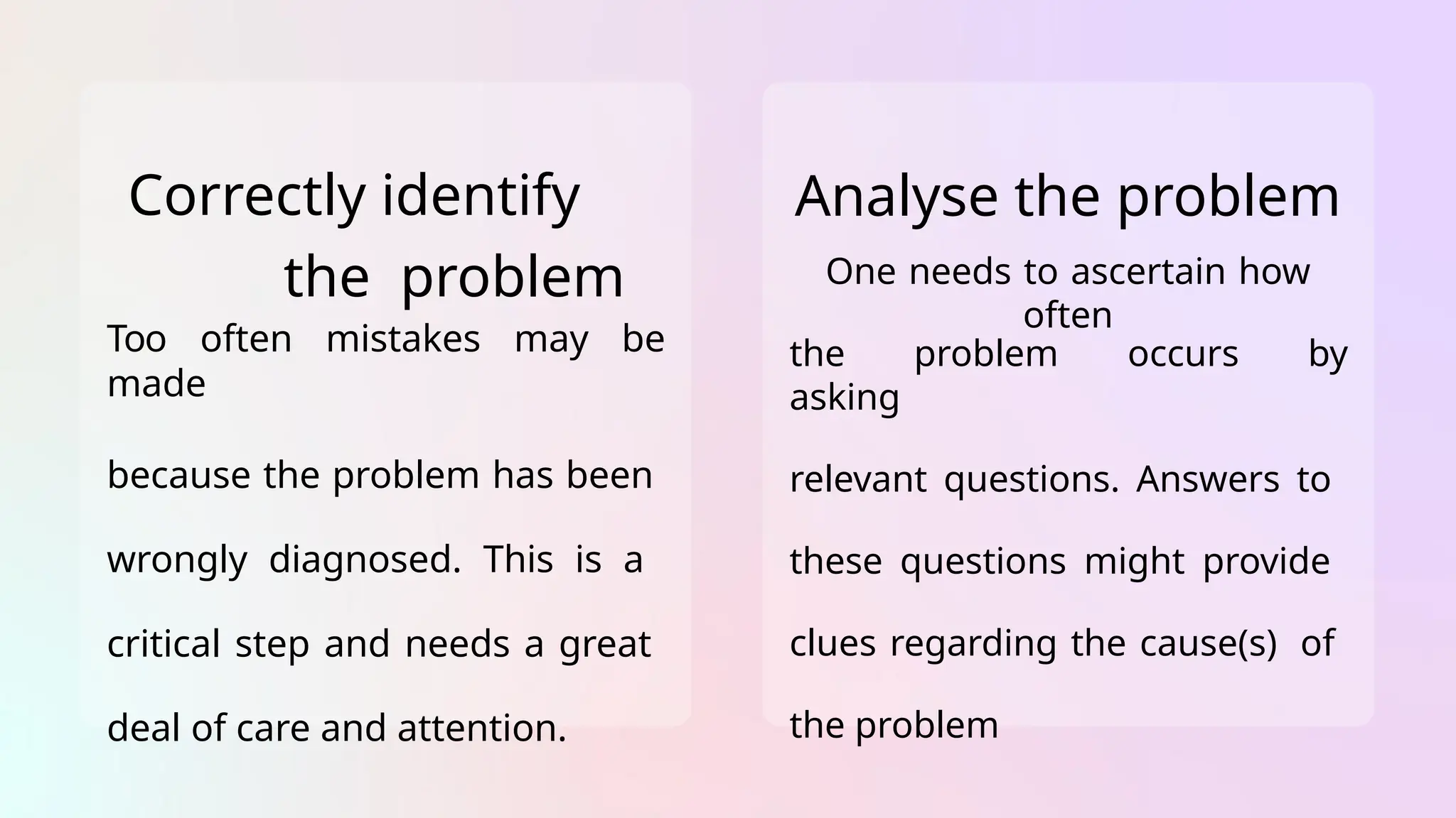 Correctly identify
the problem
Too often mistakes may be
made
because the problem has been
wrongly diagnosed. This is a
critical step and needs a great
deal of care and attention.
Analyse the problem
One needs to ascertain how
often
the problem occurs by
asking
relevant questions. Answers to
these questions might provide
clues regarding the cause(s) of
the problem
 