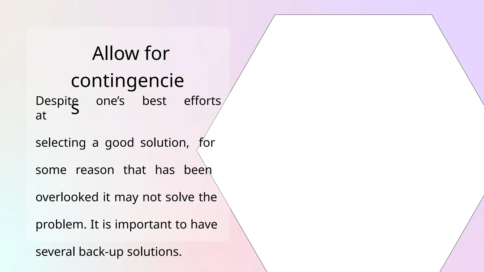 Allow for
contingencie
s
Despite one’s best efforts
at
selecting a good solution, for
some reason that has been
overlooked it may not solve the
problem. It is important to have
several back-up solutions.
 