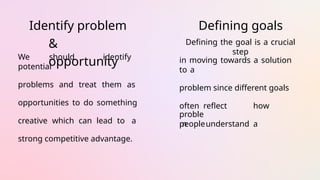 Identify problem
&
opportunity
We should identify
potential
problems and treat them as
opportunities to do something
creative which can lead to a
strong competitive advantage.
Defining goals
Defining the goal is a crucial
step
in moving towards a solution
to a
problem since different goals
often reflect how
peopleunderstand a
proble
m
 