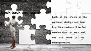Look back and learn
Look at the effects of the
particular strategy and learn
from the experience. If the first
solution does not work well,
one can move to the
subsequent step.
 