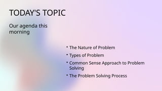 TODAY'S TOPIC
Our agenda this
morning
• The Nature of Problem
• Types of Problem
• Common Sense Approach to Problem
Solving
• The Problem Solving Process
 