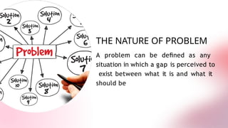 THE NATURE OF PROBLEM
A problem can be deﬁned as any
situation in which a gap is perceived to
exist between what it is and what it
should be
 