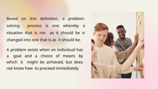A problem exists when an individual has
a goal and a choice of means by
which it might be achieved, but does
not know how to proceed immediately.
Based on this definition, a problem-
solving process is one whereby a
situation that is not as it should be is
changed into one that is as it should be.
 