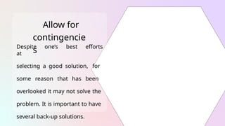 Allow for
contingencie
s
Despite one’s best efforts
at
selecting a good solution, for
some reason that has been
overlooked it may not solve the
problem. It is important to have
several back-up solutions.
 