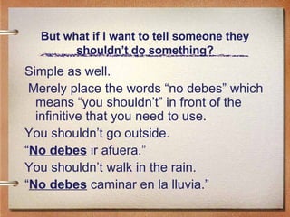 But what if I want to tell someone they shouldn’t do something? Simple as well. Merely place the words “no debes” which means “you shouldn’t” in front of the infinitive that you need to use. You shouldn’t go outside. “ No debes  ir afuera.” You shouldn’t walk in the rain. “ No debes  caminar en la lluvia.” 