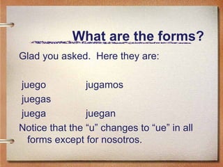 What are the forms? Glad you asked.  Here they are: juego jugamos juegas juega  juegan Notice that the “u” changes to “ue” in all forms except for nosotros. 