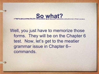 So what? Well, you just have to memorize those forms.  They will be on the Chapter 6 test.  Now, let’s get to the meatier grammar issue in Chapter 6--commands. 