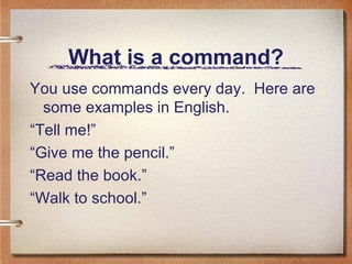 What is a command? You use commands every day.  Here are some examples in English. “ Tell me!” “ Give me the pencil.” “ Read the book.” “ Walk to school.” 