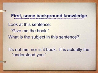 First, some background knowledge Look at this sentence: “ Give me the book.” What is the subject in this sentence? It’s not me, nor is it book.  It is actually the “understood you.” 