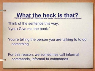 What the heck is that? Think of the sentence this way: “ (you) Give me the book.” You’re telling the person you are talking to to do something. For this reason, we sometimes call informal commands, informal t ú commands.   