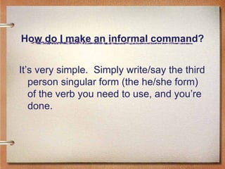 How do I make an informal command? It’s very simple.  Simply write/say the third person singular form (the he/she form) of the verb you need to use, and you’re done. 