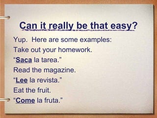 Can it really be that easy? Yup.  Here are some examples: Take out your homework. “ Saca  la tarea.” Read the magazine. “ Lee  la revista.” Eat the fruit. “ Come  la fruta.” 