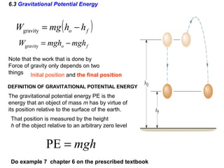 6.3 Gravitational Potential Energy
( )fo hhmgW −=gravity
Initial position and the final position
Note that the work that is done by
Force of gravity only depends on two
things
Do example 7 chapter 6 on the prescribed textbook
fo mghmghW −=gravity
The gravitational potential energy PE is the
energy that an object of mass m has by virtue of
its position relative to the surface of the earth.
That position is measured by the height
h of the object relative to an arbitrary zero level
DEFINITION OF GRAVITATIONAL POTENTIAL ENERGY
mgh=PE
 