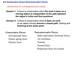 6.4 Conservative Versus Nonconservative Forces
Version 2 A force is conservative when it does no work
on an object moving around a closed path, starting and
finishing at the same point.
DEFINITION OF A CONSERVATIVE FORCE
Version 1 A force is conservative when the work it does on a
moving object is independent of the path between
the object’s initial and final positions.
 