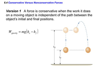 6.4 Conservative Versus Nonconservative Forces
Version 1 A force is conservative when the work it does
on a moving object is independent of the path between the
object’s initial and final positions.
( )fo hhmgW −=gravity
 