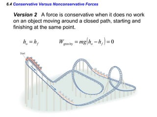 6.4 Conservative Versus Nonconservative Forces
Version 2 A force is conservative when it does no work
on an object moving around a closed path, starting and
finishing at the same point.
fo hh = ( ) 0gravity =−= fo hhmgW
 