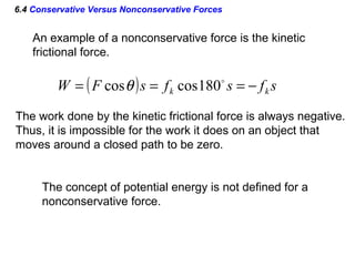 6.4 Conservative Versus Nonconservative Forces
An example of a nonconservative force is the kinetic
frictional force.
( ) sfsfsFW kk −=== 
180coscosθ
The work done by the kinetic frictional force is always negative.
Thus, it is impossible for the work it does on an object that
moves around a closed path to be zero.
The concept of potential energy is not defined for a
nonconservative force.
 