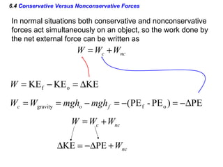 6.4 Conservative Versus Nonconservative Forces
In normal situations both conservative and nonconservative
forces act simultaneously on an object, so the work done by
the net external force can be written as
ncc WWW +=
KEKEKE of ∆=−=W
PE)PE-PE( ofgravity ∆−=−=−== foc mghmghWW
ncc WWW +=
ncW+∆−=∆ PEKE
 