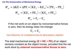 6.5 The Conservation of Mechanical Energy
( ) ( )ofof PEPEKEKEPEKE −+−=∆+∆=ncW
( ) ( )ooff PEKEPEKE +−+=ncW
of EE −=ncW
If the net work on an object by nonconservative forces
is zero, then its energy does not change:
of EE =
THE PRINCIPLE OF CONSERVATION OF MECHANICAL ENERGY
The total mechanical energy (E = KE + PE) of an object
remains constant as the object moves, provided that the net
work done by external nononservative forces is zero.
 