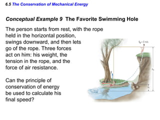6.5 The Conservation of Mechanical Energy
Conceptual Example 9 The Favorite Swimming Hole
The person starts from rest, with the rope
held in the horizontal position,
swings downward, and then lets
go of the rope. Three forces
act on him: his weight, the
tension in the rope, and the
force of air resistance.
Can the principle of
conservation of energy
be used to calculate his
final speed?
 