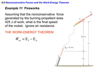 6.6 Nonconservative Forces and the Work-Energy Theorem
Example 11 Fireworks
Assuming that the nonconservative force
generated by the burning propellant does
425 J of work, what is the final speed
of the rocket. Ignore air resistance.
THE WORK-ENERGY THEOREM
of EE −=ncW
 